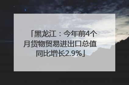 黑龙江：今年前4个月货物贸易进出口总值同比增长2.9%